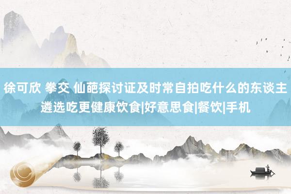 徐可欣 拳交 仙葩探讨证及时常自拍吃什么的东谈主遴选吃更健康饮食|好意思食|餐饮|手机