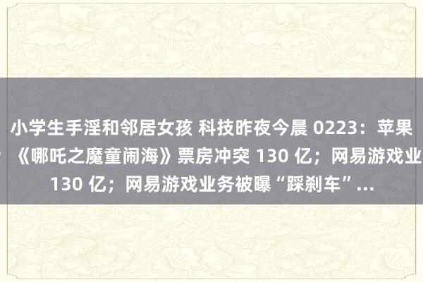 小学生手淫和邻居女孩 科技昨夜今晨 0223：苹果智能 4 月支撑中语；《哪吒之魔童闹海》票房冲突 130 亿；网易游戏业务被曝“踩刹车”...