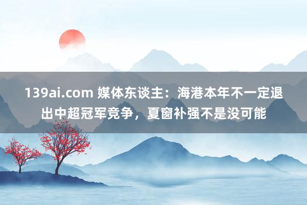139ai.com 媒体东谈主：海港本年不一定退出中超冠军竞争，夏窗补强不是没可能
