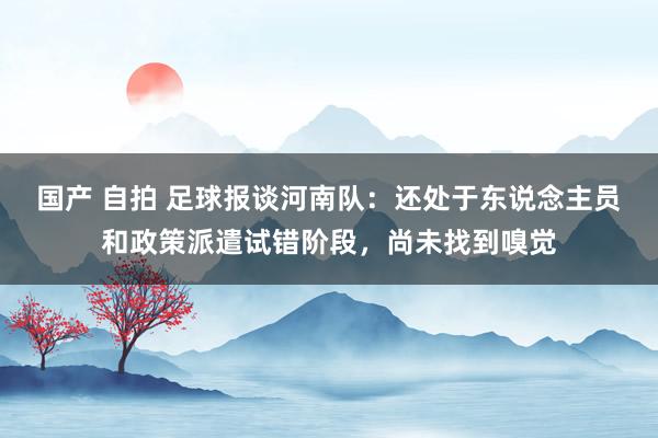 国产 自拍 足球报谈河南队：还处于东说念主员和政策派遣试错阶段，尚未找到嗅觉