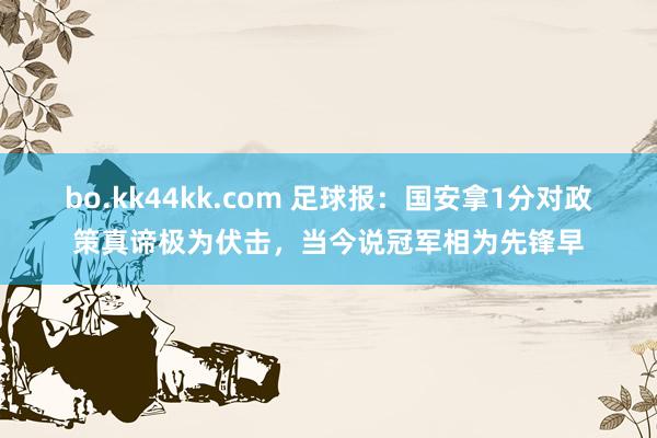 bo.kk44kk.com 足球报：国安拿1分对政策真谛极为伏击，当今说冠军相为先锋早
