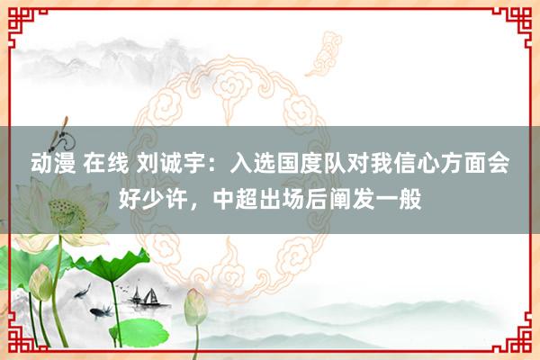 动漫 在线 刘诚宇：入选国度队对我信心方面会好少许，中超出场后阐发一般