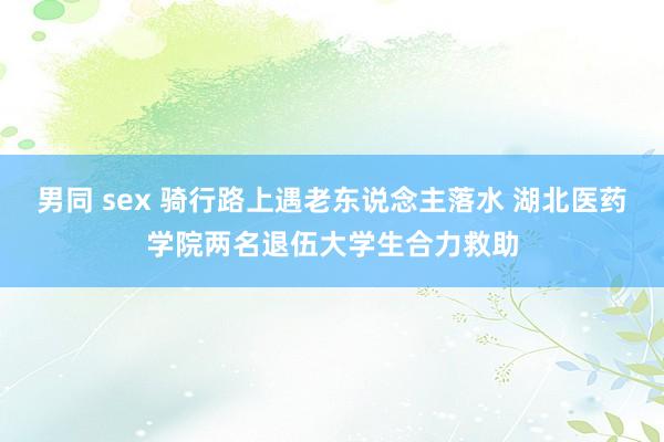 男同 sex 骑行路上遇老东说念主落水 湖北医药学院两名退伍大学生合力救助
