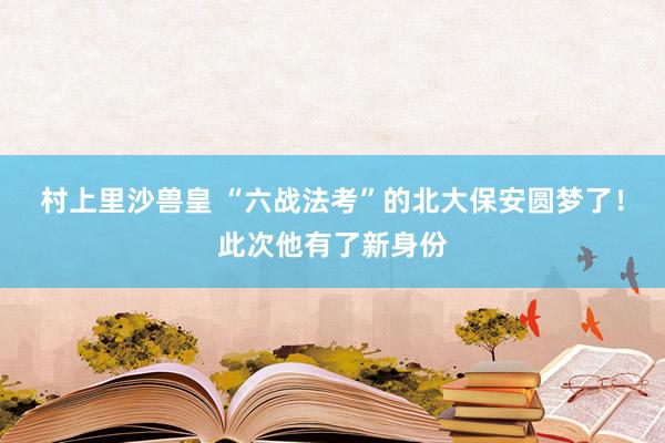 村上里沙兽皇 “六战法考”的北大保安圆梦了！此次他有了新身份