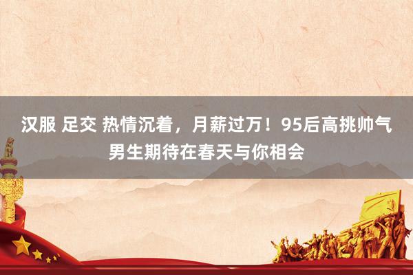 汉服 足交 热情沉着，月薪过万！95后高挑帅气男生期待在春天与你相会