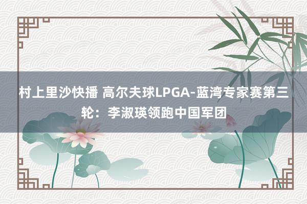村上里沙快播 高尔夫球LPGA-蓝湾专家赛第三轮：李淑瑛领跑中国军团