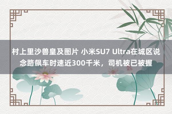 村上里沙兽皇及图片 小米SU7 Ultra在城区说念路飙车时速近300千米，司机被已被握