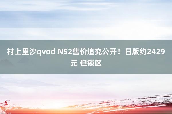 村上里沙qvod NS2售价追究公开！日版约2429元 但锁区