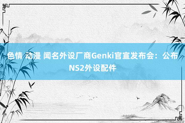 色情 动漫 闻名外设厂商Genki官宣发布会：公布NS2外设配件