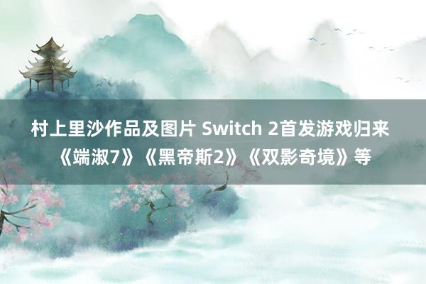村上里沙作品及图片 Switch 2首发游戏归来 《端淑7》《黑帝斯2》《双影奇境》等