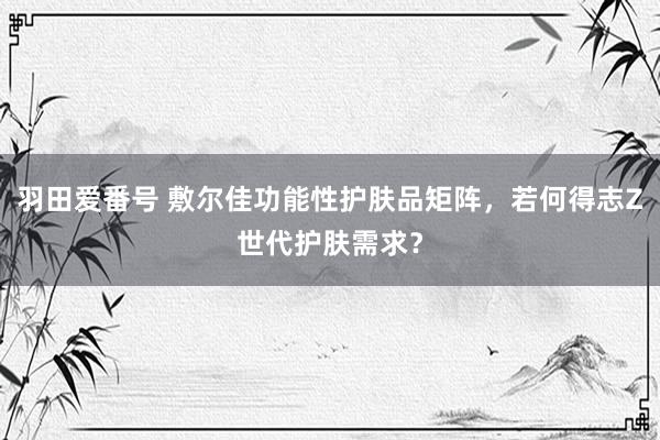 羽田爱番号 敷尔佳功能性护肤品矩阵，若何得志Z世代护肤需求？