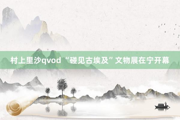 村上里沙qvod “碰见古埃及”文物展在宁开幕