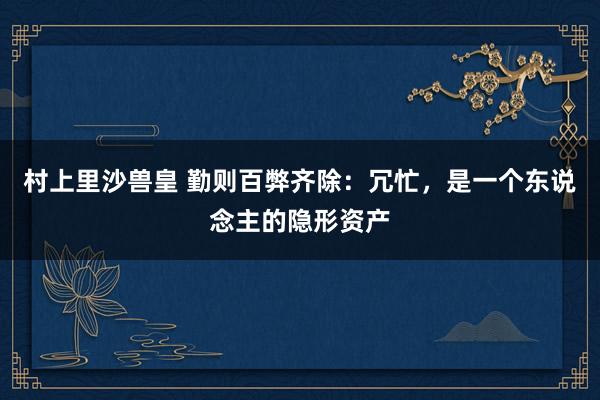 村上里沙兽皇 勤则百弊齐除：冗忙，是一个东说念主的隐形资产