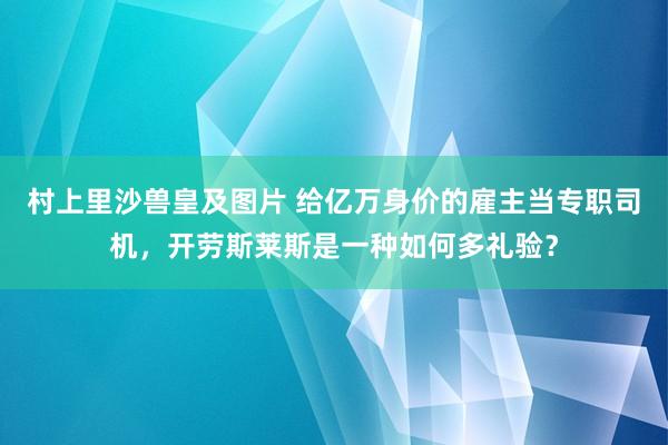 村上里沙兽皇及图片 给亿万身价的雇主当专职司机，开劳斯莱斯是一种如何多礼验？