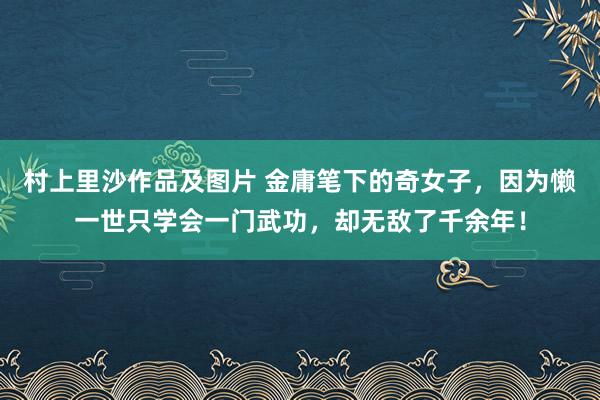 村上里沙作品及图片 金庸笔下的奇女子，因为懒一世只学会一门武功，却无敌了千余年！