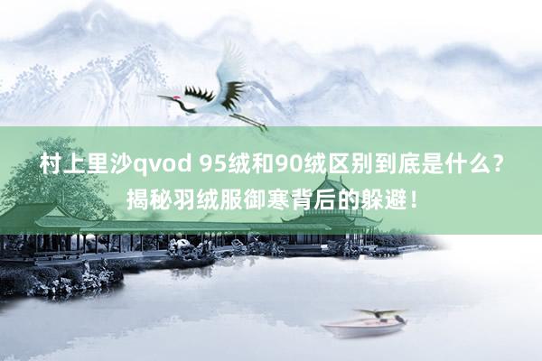 村上里沙qvod 95绒和90绒区别到底是什么？揭秘羽绒服御寒背后的躲避！