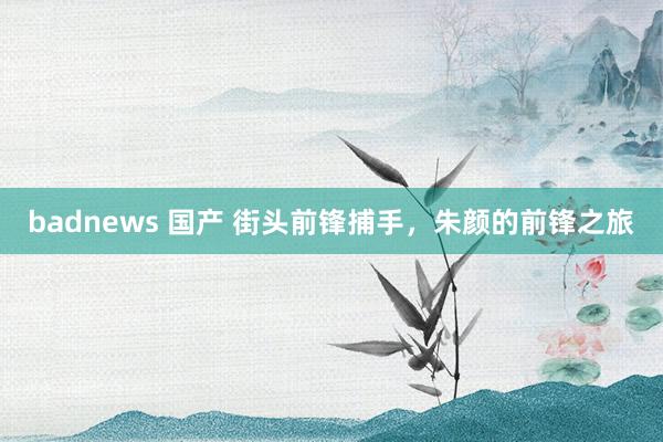 badnews 国产 街头前锋捕手，朱颜的前锋之旅