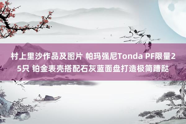 村上里沙作品及图片 帕玛强尼Tonda PF限量25只 铂金表壳搭配石灰蓝面盘打造极简蹧跶