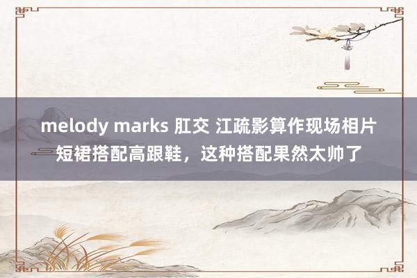 melody marks 肛交 江疏影算作现场相片短裙搭配高跟鞋，这种搭配果然太帅了