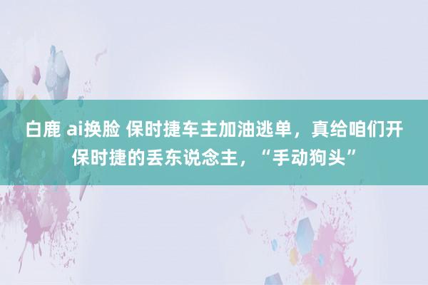 白鹿 ai换脸 保时捷车主加油逃单，真给咱们开保时捷的丢东说念主，“手动狗头”