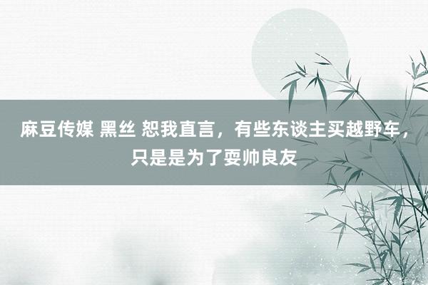 麻豆传媒 黑丝 恕我直言，有些东谈主买越野车，只是是为了耍帅良友