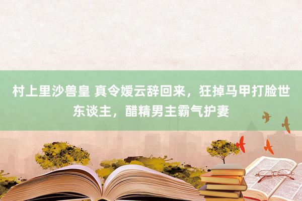 村上里沙兽皇 真令嫒云辞回来，狂掉马甲打脸世东谈主，醋精男主霸气护妻