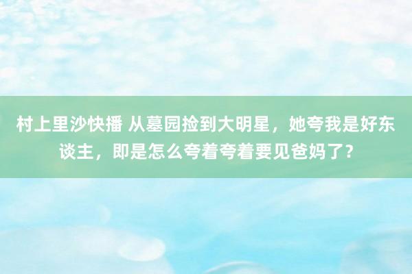 村上里沙快播 从墓园捡到大明星，她夸我是好东谈主，即是怎么夸着夸着要见爸妈了？