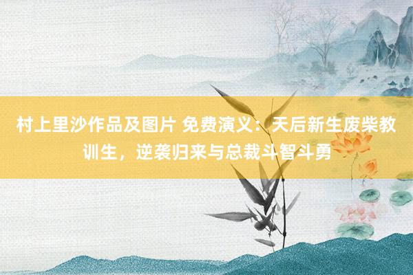 村上里沙作品及图片 免费演义：天后新生废柴教训生，逆袭归来与总裁斗智斗勇