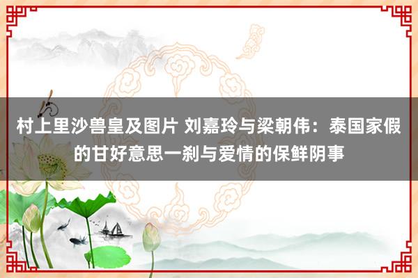 村上里沙兽皇及图片 刘嘉玲与梁朝伟：泰国家假的甘好意思一刹与爱情的保鲜阴事