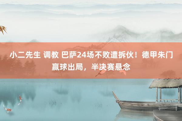 小二先生 调教 巴萨24场不败遭拆伙！德甲朱门赢球出局，半决赛悬念