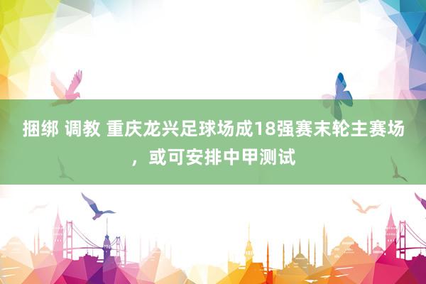 捆绑 调教 重庆龙兴足球场成18强赛末轮主赛场，或可安排中甲测试