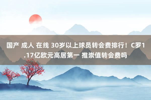 国产 成人 在线 30岁以上球员转会费排行！C罗1.17亿欧元高居第一 推崇值转会费吗
