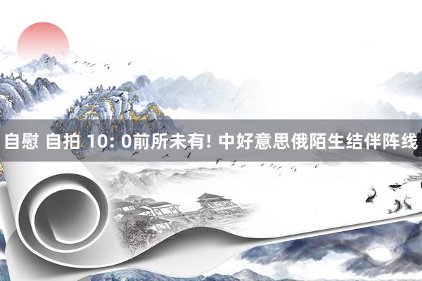 自慰 自拍 10: 0前所未有! 中好意思俄陌生结伴阵线