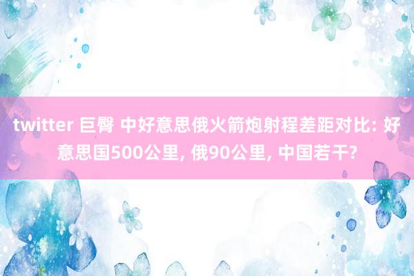 twitter 巨臀 中好意思俄火箭炮射程差距对比: 好意思国500公里， 俄90公里， 中国若干?