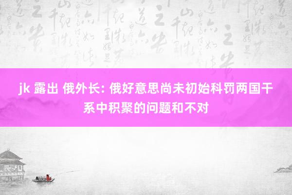 jk 露出 俄外长: 俄好意思尚未初始科罚两国干系中积聚的问题和不对