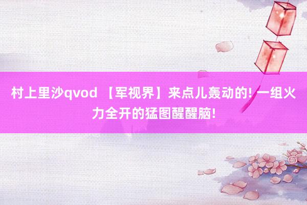 村上里沙qvod 【军视界】来点儿轰动的! 一组火力全开的猛图醒醒脑!