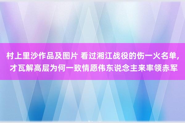 村上里沙作品及图片 看过湘江战役的伤一火名单， 才瓦解高层为何一致情愿伟东说念主来率领赤军
