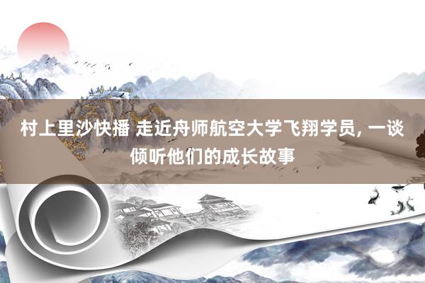 村上里沙快播 走近舟师航空大学飞翔学员， 一谈倾听他们的成长故事