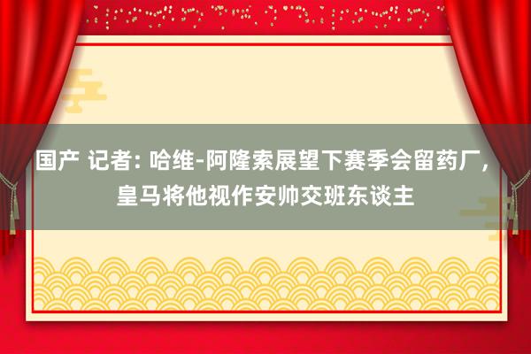 国产 记者: 哈维-阿隆索展望下赛季会留药厂， 皇马将他视作安帅交班东谈主