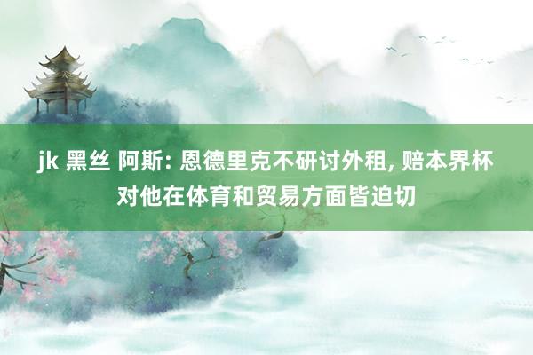 jk 黑丝 阿斯: 恩德里克不研讨外租， 赔本界杯对他在体育和贸易方面皆迫切