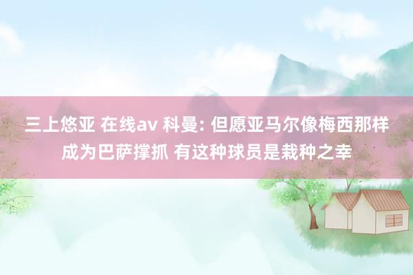 三上悠亚 在线av 科曼: 但愿亚马尔像梅西那样成为巴萨撑抓 有这种球员是栽种之幸