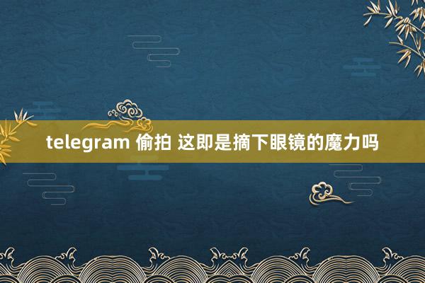 telegram 偷拍 这即是摘下眼镜的魔力吗