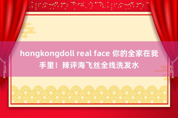 hongkongdoll real face 你的全家在我手里！辣评海飞丝全线洗发水
