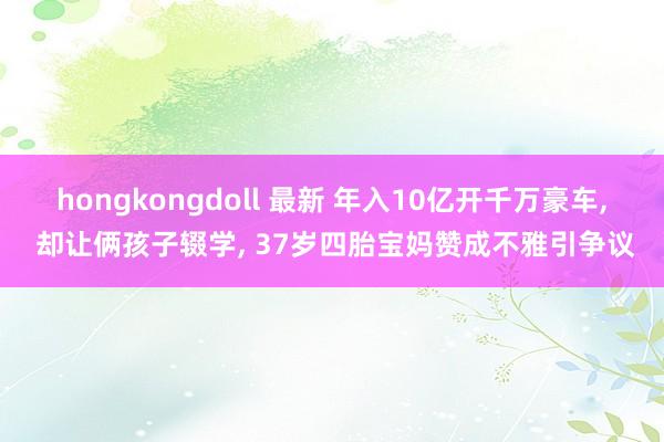 hongkongdoll 最新 年入10亿开千万豪车， 却让俩孩子辍学， 37岁四胎宝妈赞成不雅引争议