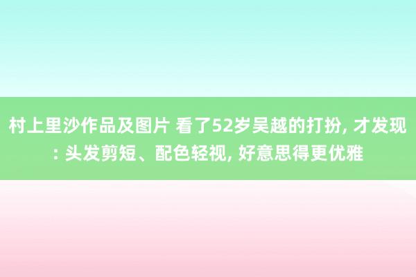 村上里沙作品及图片 看了52岁吴越的打扮， 才发现: 头发剪短、配色轻视， 好意思得更优雅