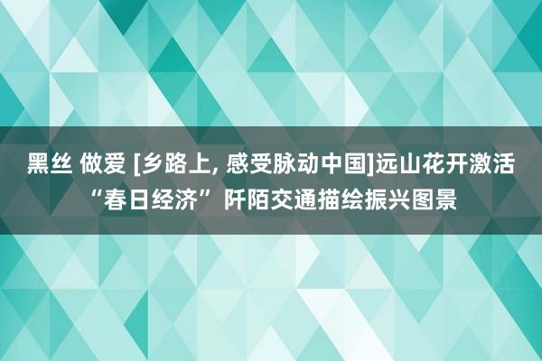 黑丝 做爱 [乡路上， 感受脉动中国]远山花开激活“春日经济” 阡陌交通描绘振兴图景