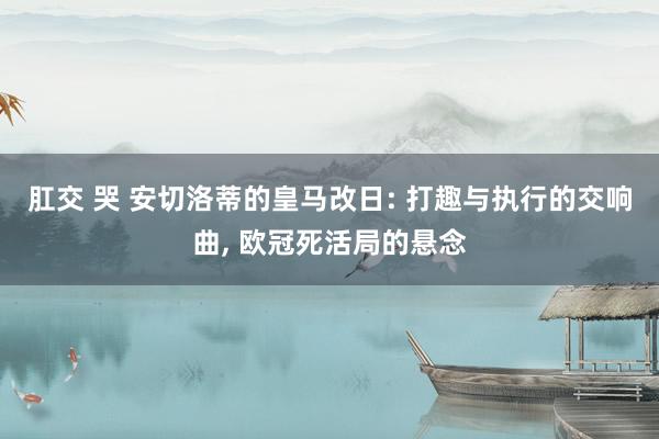 肛交 哭 安切洛蒂的皇马改日: 打趣与执行的交响曲， 欧冠死活局的悬念