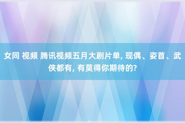 女同 视频 腾讯视频五月大剧片单， 现偶、姿首、武侠都有， 有莫得你期待的?