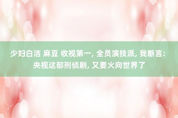 少妇白洁 麻豆 收视第一， 全员演技派， 我断言: 央视这部刑侦剧， 又要火向世界了