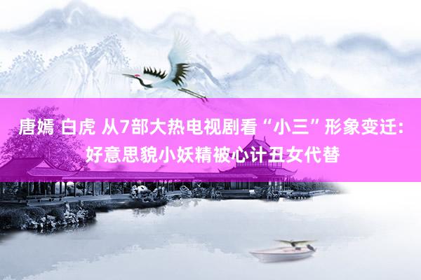 唐嫣 白虎 从7部大热电视剧看“小三”形象变迁: 好意思貌小妖精被心计丑女代替